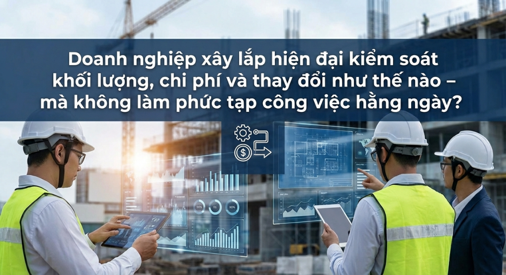 Doanh nghiệp xây lắp hiện đại kiểm soát khối lượng, chi phí và thay đổi như thế nào – mà không làm phức tạp công việc hằng ngày?