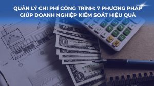 Quản lý chi phí công trình: 7 phương pháp giúp doanh nghiệp kiểm soát hiệu quả