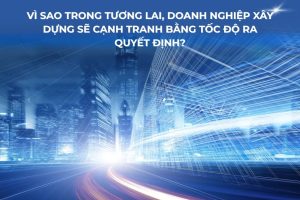 Vì sao trong tương lai, doanh nghiệp xây dựng sẽ cạnh tranh bằng tốc độ ra quyết định